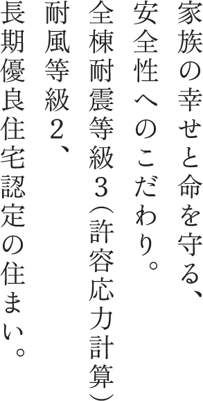 家族の幸せと命を守る、安全性へのこだわり。全棟耐震等級3(許容応力計算)耐風等級2、長期優良住宅認定の住まい。