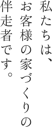 私たちは、お客様の家づくりの伴走者です。