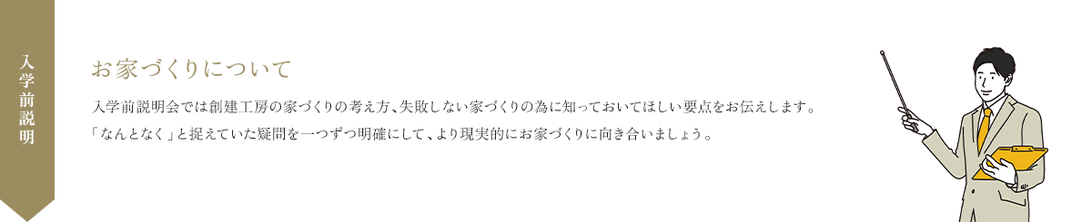 お家づくりについて 入学前説明会では創建工房の家づくりの考え方、失敗しない家づくりの為に知っておいてほしい要点をお伝えします。「なんとなく」と捉えていた疑問を一つずつ明確にして、より現実的にお家づくりに向き合いましょう。
