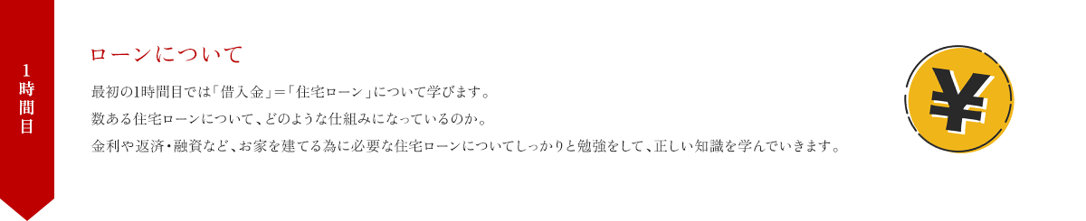 1時間目 ローンについて 最初の1時間目では「借入金」=「住宅ローン」について学びます。数ある住宅ローンについて、どのような仕組みになっているのか。金利や返済・融資など、お家を建てる為に必要な住宅ローンについてしっかりと勉強をして、正しい知識を学んでいきます。