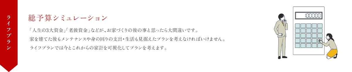 ライフプラン 総予算シュミレーション 「人生の3大資金」「老後資金」などが、お家づくりの後の事と思ったら大間違いです。家を建てた後もメンテナンスや身の回りの支出・生活も見据えたプランを考えなければいけません。ライフプランでは今とこれからの家計を可視化してプランを考えます。
