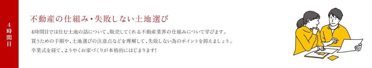 4時間目 不動産の仕組み・失敗しない土地選び 4時間目では住む土地の話について、販売してくれる不動産業界の仕組みについて学びます。買うための手順や、土地選びの注意点などを理解して、失敗しない為のポイントを抑えましょう。卒業式を経て、ようやくお家づくりが本格的にはじまります!