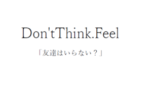 Don’t Think. Feel：友達はいらない？